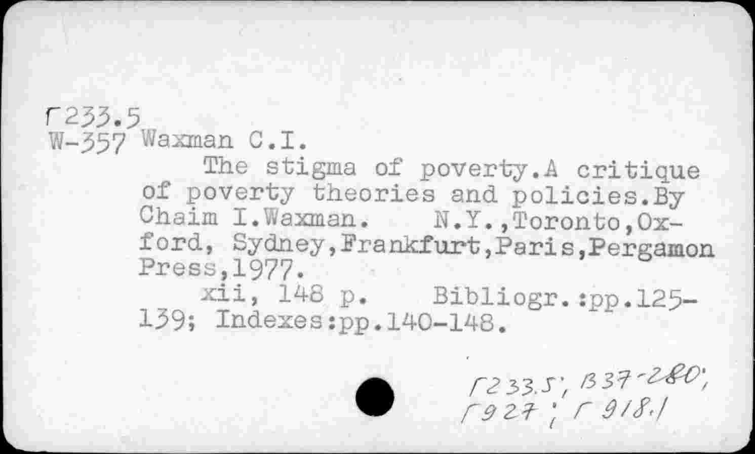 ﻿F233.5
W-357 Waxman C.I.
The stigma of poverty.A critique of poverty theories and policies.By Chaim I.Waxman.	N.Y.,Toronto»Ox-
ford , Sydney, Brankfurt »Paris,Pergamon Press?1977.
xii, 148 p. Bibliogr.:pp.125-139; Indexes:pp.140-148.